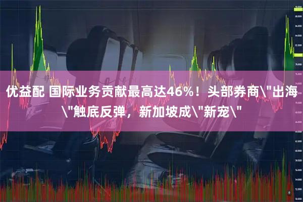 优益配 国际业务贡献最高达46%！头部券商＂出海＂触底反弹，新加坡成＂新宠＂