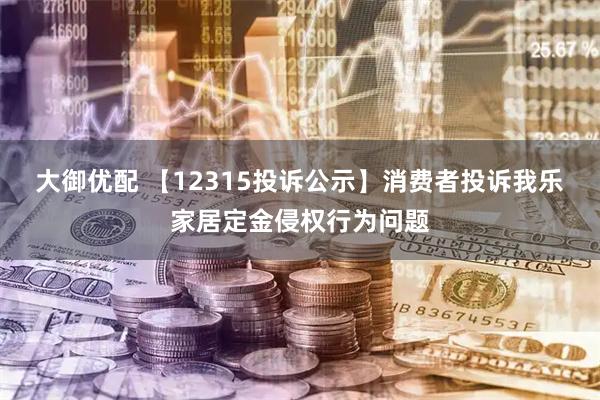 大御优配 【12315投诉公示】消费者投诉我乐家居定金侵权行为问题