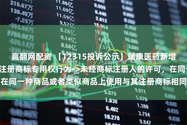 赢翻网配资 【12315投诉公示】瑞康医药新增2件投诉公示，涉及侵犯注册商标专用权行为->未经商标注册人的许可，在同一种商品或者类似商品上使用与其注册商标相同或者近似的商标问题等