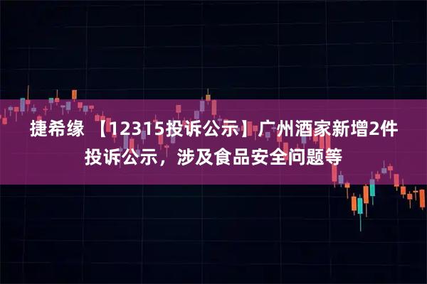 捷希缘 【12315投诉公示】广州酒家新增2件投诉公示，涉及食品安全问题等