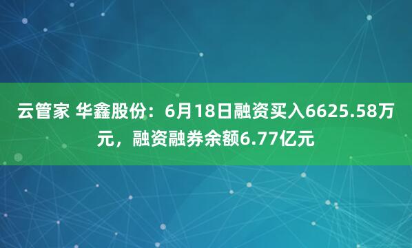 云管家 华鑫股份：6月18日融资买入6625.58万元，融资融券余额6.77亿元