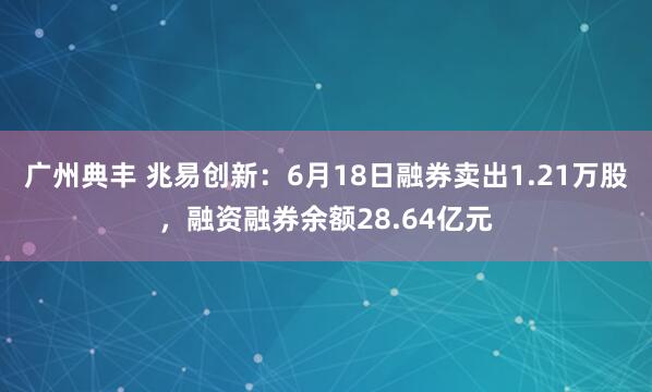 广州典丰 兆易创新：6月18日融券卖出1.21万股，融资融券余额28.64亿元