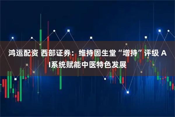 鸿运配资 西部证券：维持固生堂“增持”评级 AI系统赋能中医特色发展