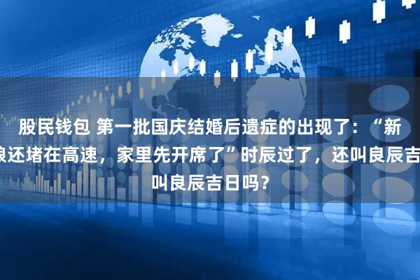 股民钱包 第一批国庆结婚后遗症的出现了：“新郎新娘还堵在高速，家里先开席了”时辰过了，还叫良辰吉日吗？