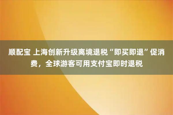 顺配宝 上海创新升级离境退税“即买即退”促消费，全球游客可用支付宝即时退税