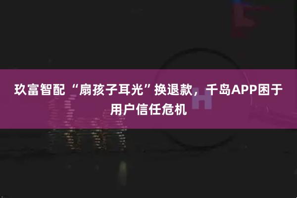 玖富智配 “扇孩子耳光”换退款,千岛APP困于用户信任危机