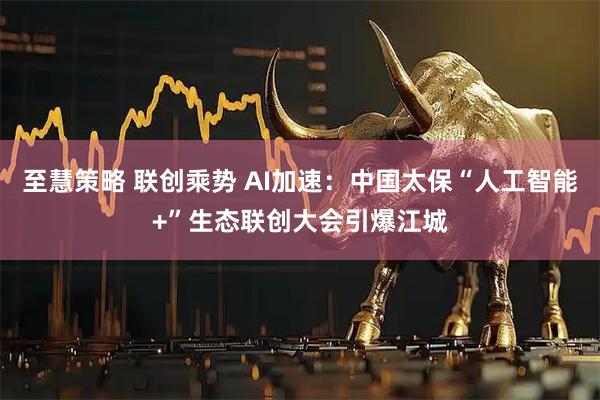 至慧策略 联创乘势 AI加速：中国太保“人工智能+”生态联创大会引爆江城