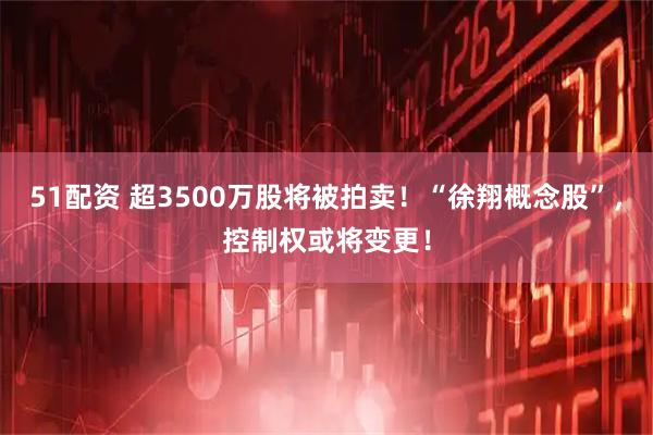 51配资 超3500万股将被拍卖！“徐翔概念股”，控制权或将变更！