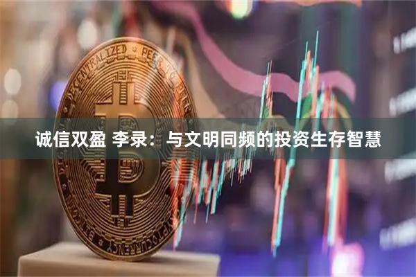 诚信双盈 李录：与文明同频的投资生存智慧
