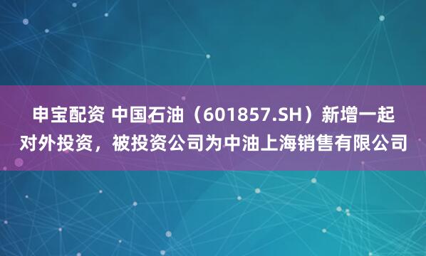 申宝配资 中国石油（601857.SH）新增一起对外投资，被投资公司为中油上海销售有限公司