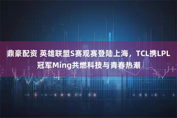 鼎豪配资 英雄联盟S赛观赛登陆上海，TCL携LPL冠军Ming共燃科技与青春热潮