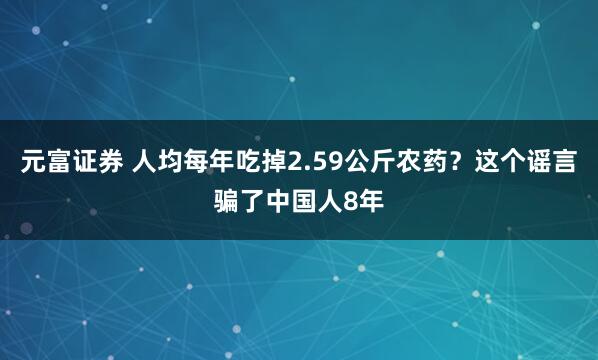 元富证券 人均每年吃掉2.59公斤农药？这个谣言骗了中国人8年