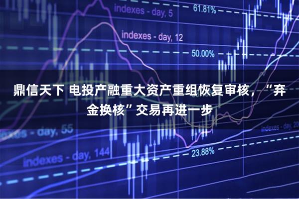 鼎信天下 电投产融重大资产重组恢复审核，“弃金换核”交易再进一步