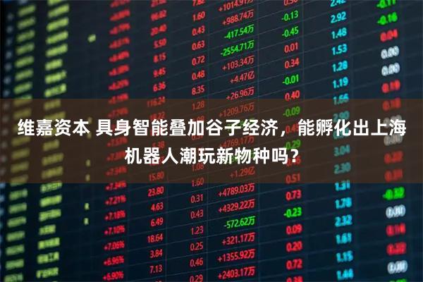 维嘉资本 具身智能叠加谷子经济，能孵化出上海机器人潮玩新物种吗？