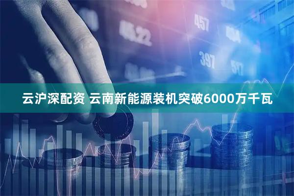 云沪深配资 云南新能源装机突破6000万千瓦