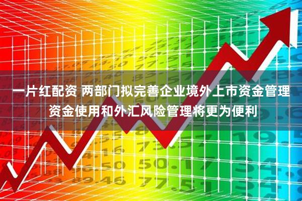 一片红配资 两部门拟完善企业境外上市资金管理 资金使用和外汇风险管理将更为便利