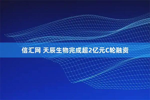 信汇网 天辰生物完成超2亿元C轮融资