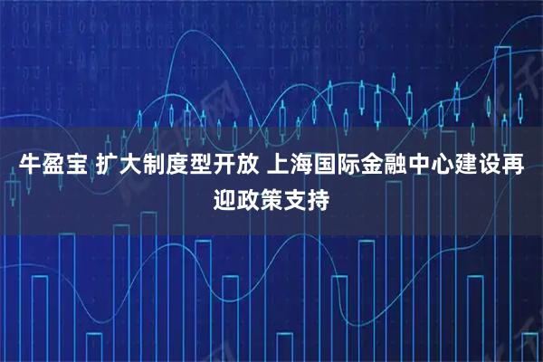 牛盈宝 扩大制度型开放 上海国际金融中心建设再迎政策支持