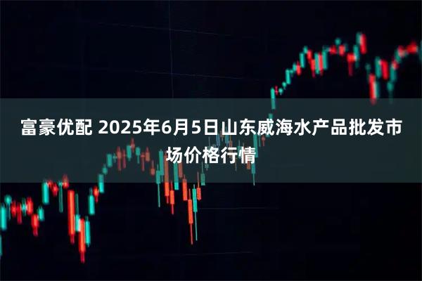 富豪优配 2025年6月5日山东威海水产品批发市场价格行情