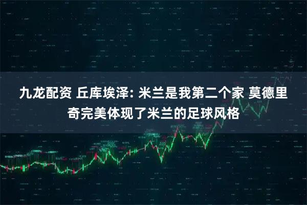 九龙配资 丘库埃泽: 米兰是我第二个家 莫德里奇完美体现了米兰的足球风格