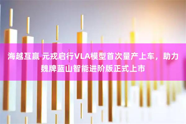 海越互赢 元戎启行VLA模型首次量产上车，助力魏牌蓝山智能进阶版正式上市