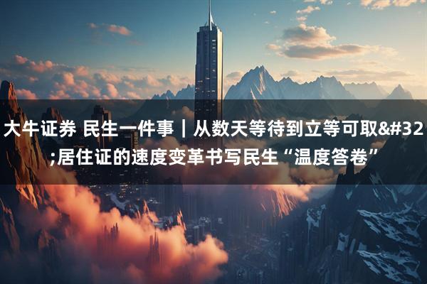 大牛证券 民生一件事｜从数天等待到立等可取 居住证的速度变革书写民生“温度答卷”