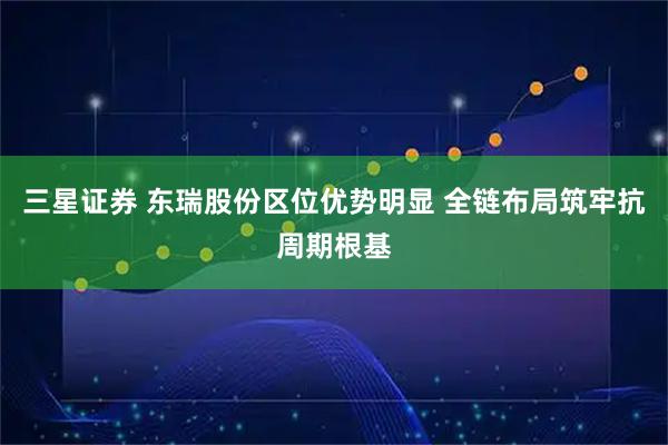 三星证券 东瑞股份区位优势明显 全链布局筑牢抗周期根基