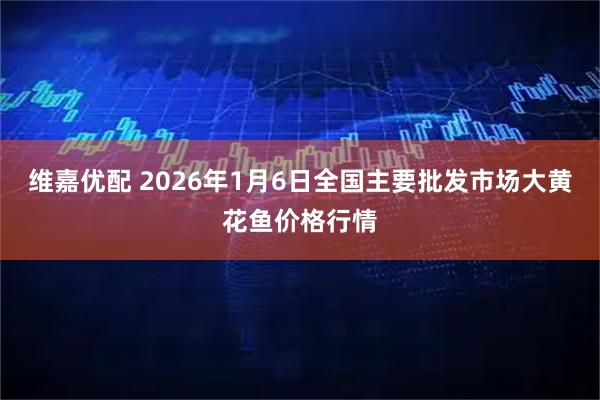 维嘉优配 2026年1月6日全国主要批发市场大黄花鱼价格行情
