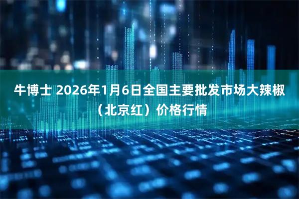 牛博士 2026年1月6日全国主要批发市场大辣椒（北京红）价格行情
