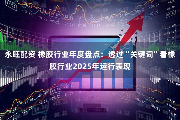 永旺配资 橡胶行业年度盘点：透过“关键词”看橡胶行业2025年运行表现