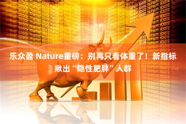 乐众盈 Nature重磅：别再只看体重了！新指标揪出“隐性肥胖”人群