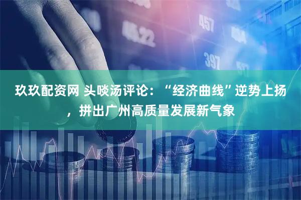 玖玖配资网 头啖汤评论：“经济曲线”逆势上扬，拼出广州高质量发展新气象