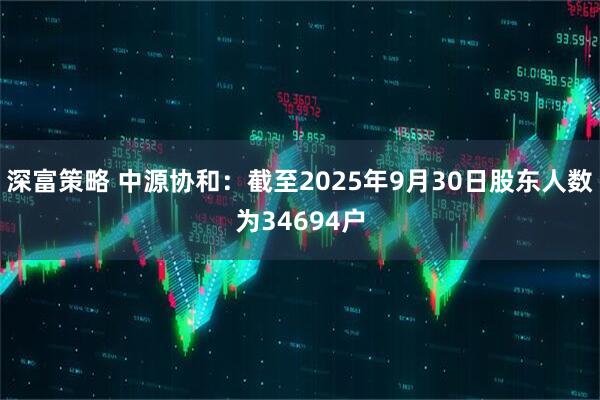 深富策略 中源协和：截至2025年9月30日股东人数为34694户