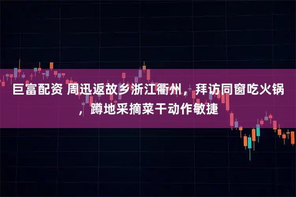 巨富配资 周迅返故乡浙江衢州，拜访同窗吃火锅，蹲地采摘菜干动作敏捷