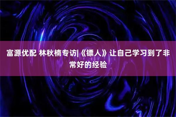 富源优配 林秋楠专访|《镖人》让自己学习到了非常好的经验