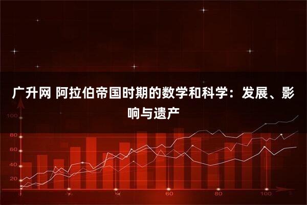 广升网 阿拉伯帝国时期的数学和科学：发展、影响与遗产