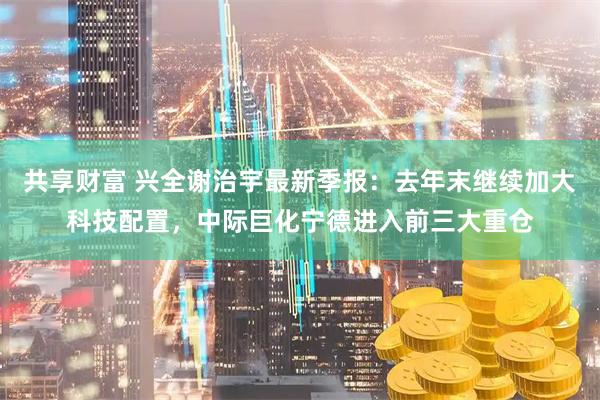 共享财富 兴全谢治宇最新季报：去年末继续加大科技配置，中际巨化宁德进入前三大重仓