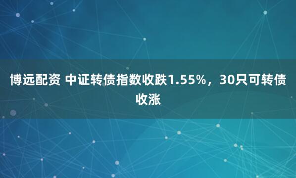 博远配资 中证转债指数收跌1.55%，30只可转债收涨