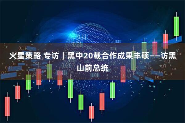 火星策略 专访|黑中20载合作成果丰硕——访黑山前总统